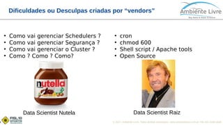 © 2017, Ambiente Livre. Todos direitos reservados. www.ambientelivre.com.br +55 (41) 3308-34384
Dificuldades ou Desculpas criadas por “vendors”
●
Como vai gerenciar Schedulers ?
●
Como vai gerenciar Segurança ?
●
Como vai gerenciar o Cluster ?
●
Como ? Como ? Como?
●
cron
●
chmod 600
●
Shell script / Apache tools
●
Open Source
Data Scientist Nutela Data Scientist Raiz
 