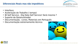 © 2017, Ambiente Livre. Todos direitos reservados. www.ambientelivre.com.br +55 (41) 3308-34385
Diferenciais Reais mas não impeditivos
●
Interface
●
Aceleração do Trabalho ( tempo)
●
BI Self Service , Dig Data Self Service! Será mesmo ?
●
Suporte do Desenvolvedor
●
Documentação, Livros, Materiais em Português
●
Documentação extremamente técnica
 