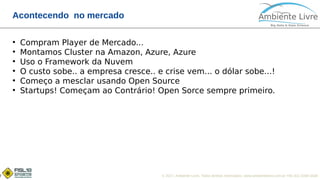 © 2017, Ambiente Livre. Todos direitos reservados. www.ambientelivre.com.br +55 (41) 3308-34387
Acontecendo no mercado
●
Compram Player de Mercado...
●
Montamos Cluster na Amazon, Azure, Azure
●
Uso o Framework da Nuvem
●
O custo sobe.. a empresa cresce.. e crise vem... o dólar sobe...!
●
Começo a mesclar usando Open Source
●
Startups! Começam ao Contrário! Open Sorce sempre primeiro.
 