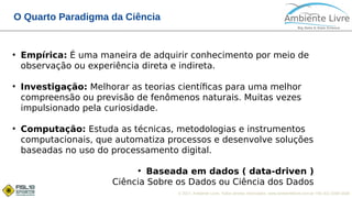 © 2017, Ambiente Livre. Todos direitos reservados. www.ambientelivre.com.br +55 (41) 3308-3438
O Quarto Paradigma da Ciência
●
Empírica: É uma maneira de adquirir conhecimento por meio de
observação ou experiência direta e indireta.
●
Investigação: Melhorar as teorias científicas para uma melhor
compreensão ou previsão de fenômenos naturais. Muitas vezes
impulsionado pela curiosidade.
●
Computação: Estuda as técnicas, metodologias e instrumentos
computacionais, que automatiza processos e desenvolve soluções
baseadas no uso do processamento digital.
●
Baseada em dados ( data-driven )
Ciência Sobre os Dados ou Ciência dos Dados
 