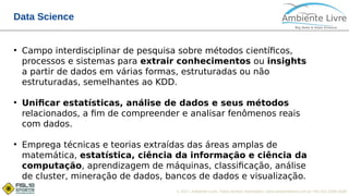 © 2017, Ambiente Livre. Todos direitos reservados. www.ambientelivre.com.br +55 (41) 3308-3438
Data Science
●
Campo interdisciplinar de pesquisa sobre métodos científicos,
processos e sistemas para extrair conhecimentos ou insights
a partir de dados em várias formas, estruturadas ou não
estruturadas, semelhantes ao KDD.
●
Unificar estatísticas, análise de dados e seus métodos
relacionados, a fim de compreender e analisar fenômenos reais
com dados.
●
Emprega técnicas e teorias extraídas das áreas amplas de
matemática, estatística, ciência da informação e ciência da
computação, aprendizagem de máquinas, classificação, análise
de cluster, mineração de dados, bancos de dados e visualização.
 