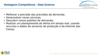 © 2017, Ambiente Livre. Todos direitos reservados. www.ambientelivre.com.br +55 (41) 3308-3438
Vantagens Competitivas - Data Science
●
Melhorar a precisão das previsões de demanda;
●
Desenvolver novos serviços;
●
Descobrir novos padrões de demanda;
●
Realizar um planejamento de oferta em tempo real, usando
recursos e dados de sensores de produção e da Internet das
Coisas.
 
