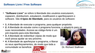 © 2017, Ambiente Livre. Todos direitos reservados. www.ambientelivre.com.br +55 (41) 3308-34381
Software Livre / Free Software
●
"Software Livre" se refere à liberdade dos usuários executarem,
copiarem, distribuírem, estudarem, modificarem e aperfeiçoarem o
software. São 4 tipos de liberdade, para os usuários do software:
●
1. A liberdade de executar o programa, para qualquer propósito.
●
2. A liberdade de estudar como o programa funciona, e adaptá-lo para as
suas necessidades. Acesso ao código-fonte é um
pré-requisito para esta liberdade.
●
3. A liberdade de redistribuir cópias de modo que
você possa ajudar ao seu próximo.
●
4. A liberdade de aperfeiçoar o programa, e liberar
os seus aperfeiçoamentos, de modo que toda a
comunidade se beneficie. Dr. Richard Stallman
 