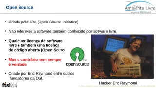 © 2017, Ambiente Livre. Todos direitos reservados. www.ambientelivre.com.br +55 (41) 3308-34382
Open Source
●
Criado pela OSI (Open Source Initiative)
●
Não refere-se a software também conhecido por software livre.
●
Qualquer licença de software
livre é também uma licença
de código aberto (Open Source)
●
Mas o contrário nem sempre
é verdade
●
Criado por Eric Raymond entre outros
fundadores da OSI.
●
Hacker Eric Raymond
 