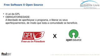 © 2017, Ambiente Livre. Todos direitos reservados. www.ambientelivre.com.br +55 (41) 3308-34383
Free Software X Open Source
●
4 Lei da GPL
●
OBRIGATORIEDADE:
A liberdade de aperfeiçoar o programa, e liberar os seus
aperfeiçoamentos, de modo que toda a comunidade se beneficie.
X
 