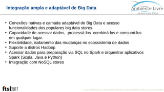 © 2017, Ambiente Livre. Todos direitos reservados. www.ambientelivre.com.br +55 (41) 3308-34382
Integração ampla e adaptável de Big Data
●
Conexões nativas e camada adaptável de Big Data e acesso
funcionalidades dos populares big data stores.
●
Capacidade de acessar dados, processá-los combiná-los e consumi-los
em qualquer lugar.
●
Flexibilidade, isolamento das mudanças no ecossistema de dados
●
Suporte a distros Hadoop
●
Acessar dados para preparação via SQL no Spark e orquestrar aplicativos
Spark (Scala, Java e Python)
●
Integração com NoSQL stores
 