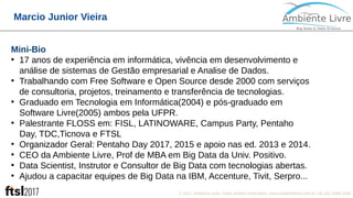 © 2017, Ambiente Livre. Todos direitos reservados. www.ambientelivre.com.br +55 (41) 3308-3438
Marcio Junior Vieira
Mini-Bio
●
17 anos de experiência em informática, vivência em desenvolvimento e
análise de sistemas de Gestão empresarial e Analise de Dados.
●
Trabalhando com Free Software e Open Source desde 2000 com serviços
de consultoria, projetos, treinamento e transferência de tecnologias.
●
Graduado em Tecnologia em Informática(2004) e pós-graduado em
Software Livre(2005) ambos pela UFPR.
●
Palestrante FLOSS em: FISL, LATINOWARE, Campus Party, Pentaho
Day, TDC,Ticnova e FTSL
●
Organizador Geral: Pentaho Day 2017, 2015 e apoio nas ed. 2013 e 2014.
●
CEO da Ambiente Livre, Prof de MBA em Big Data da Univ. Positivo.
●
Data Scientist, Instrutor e Consultor de Big Data com tecnologias abertas.
●
Ajudou a capacitar equipes de Big Data na IBM, Accenture, Tivit, Serpro...
 