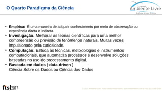 © 2017, Ambiente Livre. Todos direitos reservados. www.ambientelivre.com.br +55 (41) 3308-3438
O Quarto Paradigma da Ciência
●
Empírica: É uma maneira de adquirir conhecimento por meio de observação ou
experiência direta e indireta.
●
Investigação: Melhorar as teorias científicas para uma melhor
compreensão ou previsão de fenômenos naturais. Muitas vezes
impulsionado pela curiosidade.
●
Computação: Estuda as técnicas, metodologias e instrumentos
computacionais, que automatiza processos e desenvolve soluções
baseadas no uso do processamento digital.
●
Baseada em dados ( data-driven )
Ciência Sobre os Dados ou Ciência dos Dados
 
