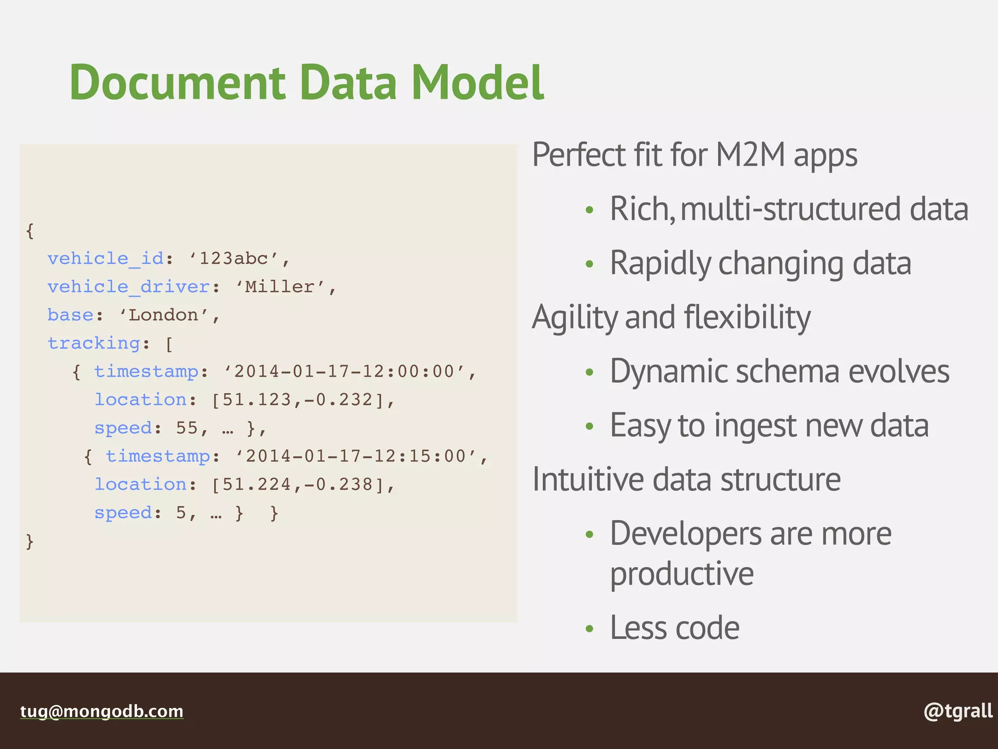 @tgralltug@mongodb.com
Document Data Model
{
vehicle_id: ‘123abc’,
vehicle_driver: ‘Miller’,
base: ‘London’,
tracking: [
{ timestamp: ‘2014-01-17-12:00:00’,
location: [51.123,-0.232],
speed: 55, … },
{ timestamp: ‘2014-01-17-12:15:00’,
location: [51.224,-0.238],
speed: 5, … } }
}
Perfect fit for M2M apps
• Rich,multi-structured data
• Rapidly changing data
Agility and flexibility
• Dynamic schema evolves
• Easy to ingest new data
Intuitive data structure
• Developers are more
productive
• Less code
 