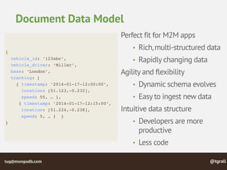 @tgralltug@mongodb.com
Document Data Model
{
vehicle_id: ‘123abc’,
vehicle_driver: ‘Miller’,
base: ‘London’,
tracking: [
{ timestamp: ‘2014-01-17-12:00:00’,
location: [51.123,-0.232],
speed: 55, … },
{ timestamp: ‘2014-01-17-12:15:00’,
location: [51.224,-0.238],
speed: 5, … } }
}
Perfect fit for M2M apps
• Rich,multi-structured data
• Rapidly changing data
Agility and flexibility
• Dynamic schema evolves
• Easy to ingest new data
Intuitive data structure
• Developers are more
productive
• Less code
 