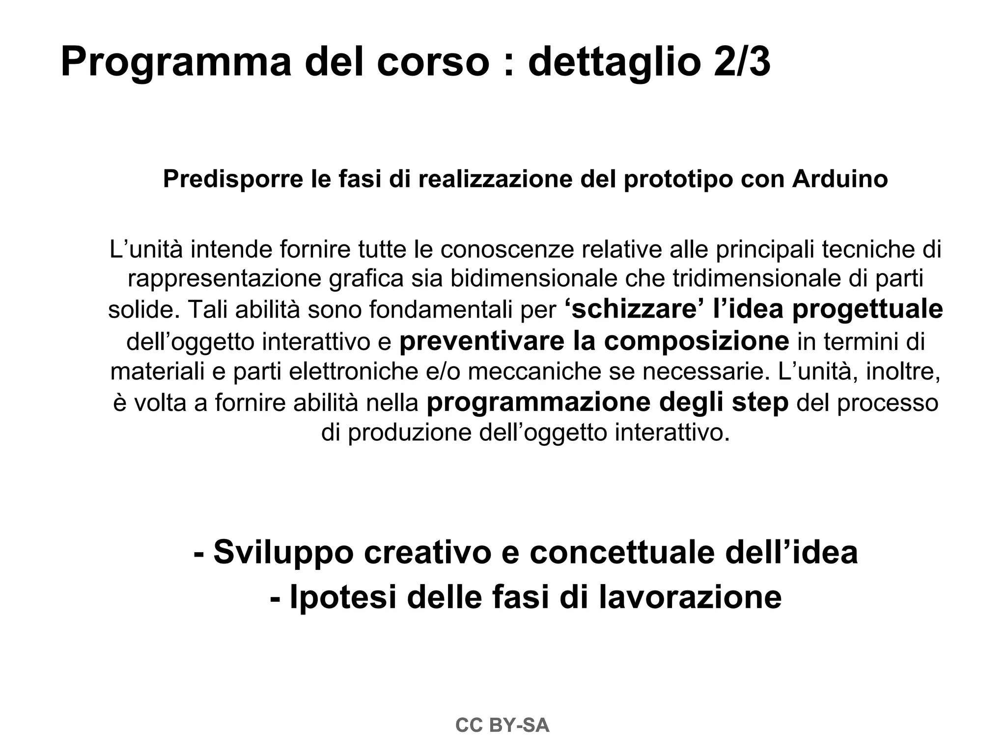Programma del corso : dettaglio 2/3

       Predisporre le fasi di realizzazione del prototipo con Arduino

  L’unità intende fornire tutte le conoscenze relative alle principali tecniche di
    rappresentazione grafica sia bidimensionale che tridimensionale di parti
  solide. Tali abilità sono fondamentali per ‘schizzare’ l’idea progettuale
    dell’oggetto interattivo e preventivare la composizione in termini di
  materiali e parti elettroniche e/o meccaniche se necessarie. L’unità, inoltre,
  è volta a fornire abilità nella programmazione degli step del processo
                        di produzione dell’oggetto interattivo.



          - Sviluppo creativo e concettuale dell’idea
                - Ipotesi delle fasi di lavorazione


                                   CC BY-SA
 