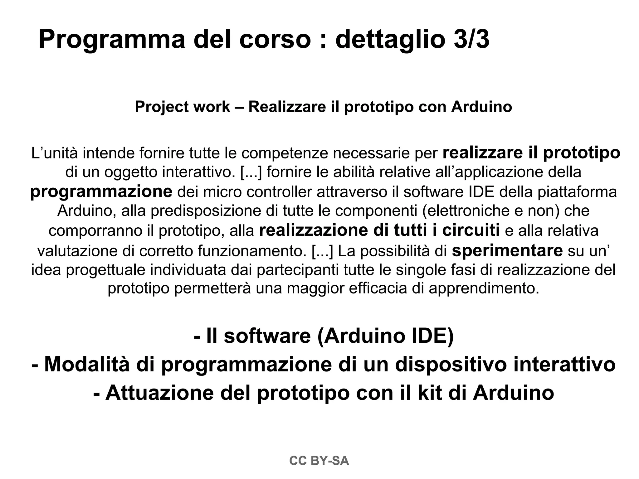 Programma del corso : dettaglio 3/3

               Project work – Realizzare il prototipo con Arduino

L’unità intende fornire tutte le competenze necessarie per realizzare il prototipo
     di un oggetto interattivo. [...] fornire le abilità relative all’applicazione della
programmazione dei micro controller attraverso il software IDE della piattaforma
    Arduino, alla predisposizione di tutte le componenti (elettroniche e non) che
   comporranno il prototipo, alla realizzazione di tutti i circuiti e alla relativa
 valutazione di corretto funzionamento. [...] La possibilità di sperimentare su un’
idea progettuale individuata dai partecipanti tutte le singole fasi di realizzazione del
            prototipo permetterà una maggior efficacia di apprendimento.


                 - Il software (Arduino IDE)
- Modalità di programmazione di un dispositivo interattivo
     - Attuazione del prototipo con il kit di Arduino


                                      CC BY-SA
 