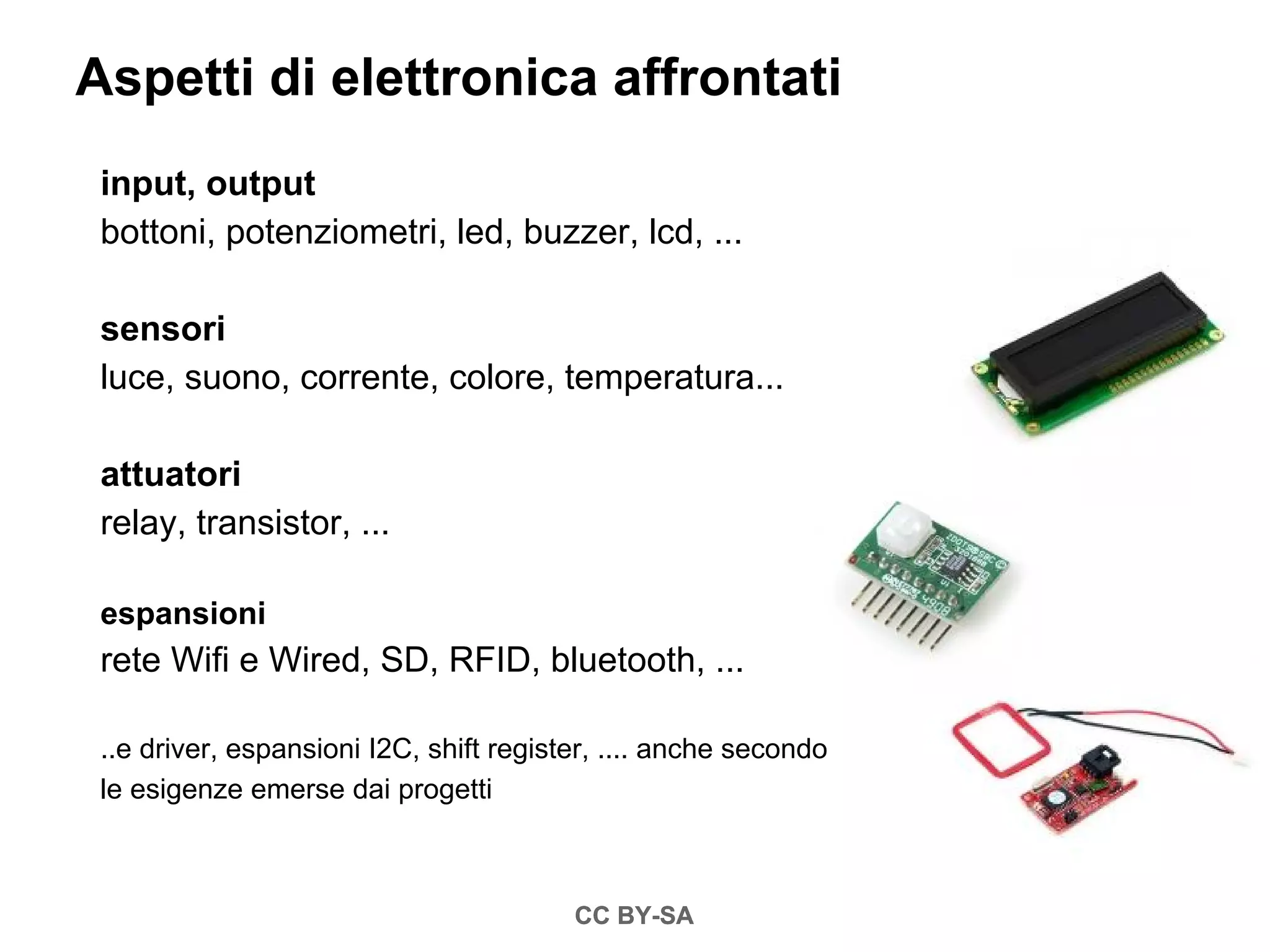 Aspetti di elettronica affrontati
 input, output
 bottoni, potenziometri, led, buzzer, lcd, ...

 sensori
 luce, suono, corrente, colore, temperatura...

 attuatori
 relay, transistor, ...

 espansioni
 rete Wifi e Wired, SD, RFID, bluetooth, ...

 ..e driver, espansioni I2C, shift register, .... anche secondo
 le esigenze emerse dai progetti



                                         CC BY-SA
 