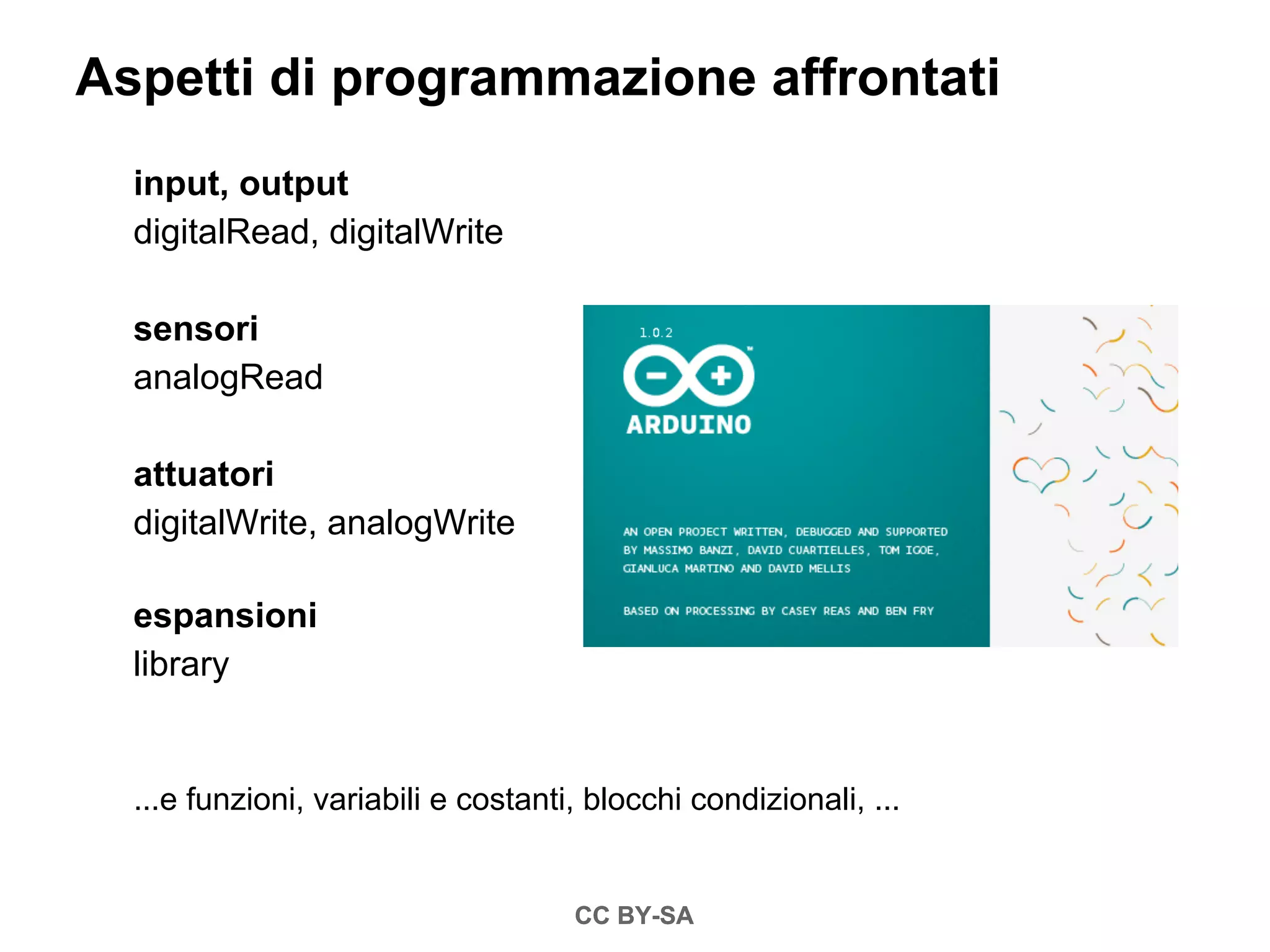 Aspetti di programmazione affrontati
  input, output
  digitalRead, digitalWrite

  sensori
  analogRead

  attuatori
  digitalWrite, analogWrite

  espansioni
  library


  ...e funzioni, variabili e costanti, blocchi condizionali, ...


                                     CC BY-SA
 