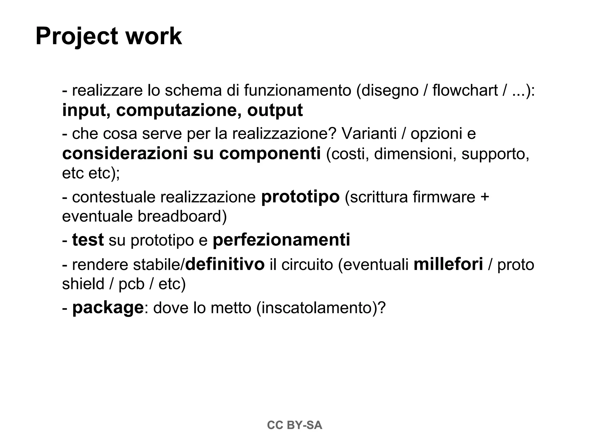 Project work

  - realizzare lo schema di funzionamento (disegno / flowchart / ...):
  input, computazione, output
  - che cosa serve per la realizzazione? Varianti / opzioni e
  considerazioni su componenti (costi, dimensioni, supporto,
  etc etc);
  - contestuale realizzazione prototipo (scrittura firmware +
  eventuale breadboard)
  - test su prototipo e perfezionamenti
  - rendere stabile/definitivo il circuito (eventuali millefori / proto
  shield / pcb / etc)
  - package: dove lo metto (inscatolamento)?




                               CC BY-SA
 