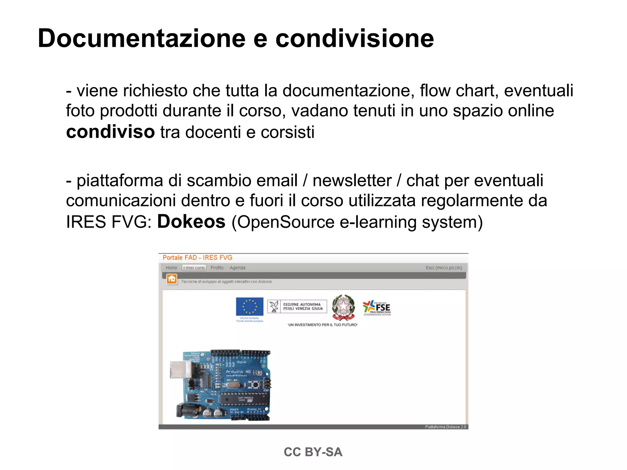 Documentazione e condivisione
  - viene richiesto che tutta la documentazione, flow chart, eventuali
  foto prodotti durante il corso, vadano tenuti in uno spazio online
  condiviso tra docenti e corsisti

  - piattaforma di scambio email / newsletter / chat per eventuali
  comunicazioni dentro e fuori il corso utilizzata regolarmente da
  IRES FVG: Dokeos (OpenSource e-learning system)




                               CC BY-SA
 