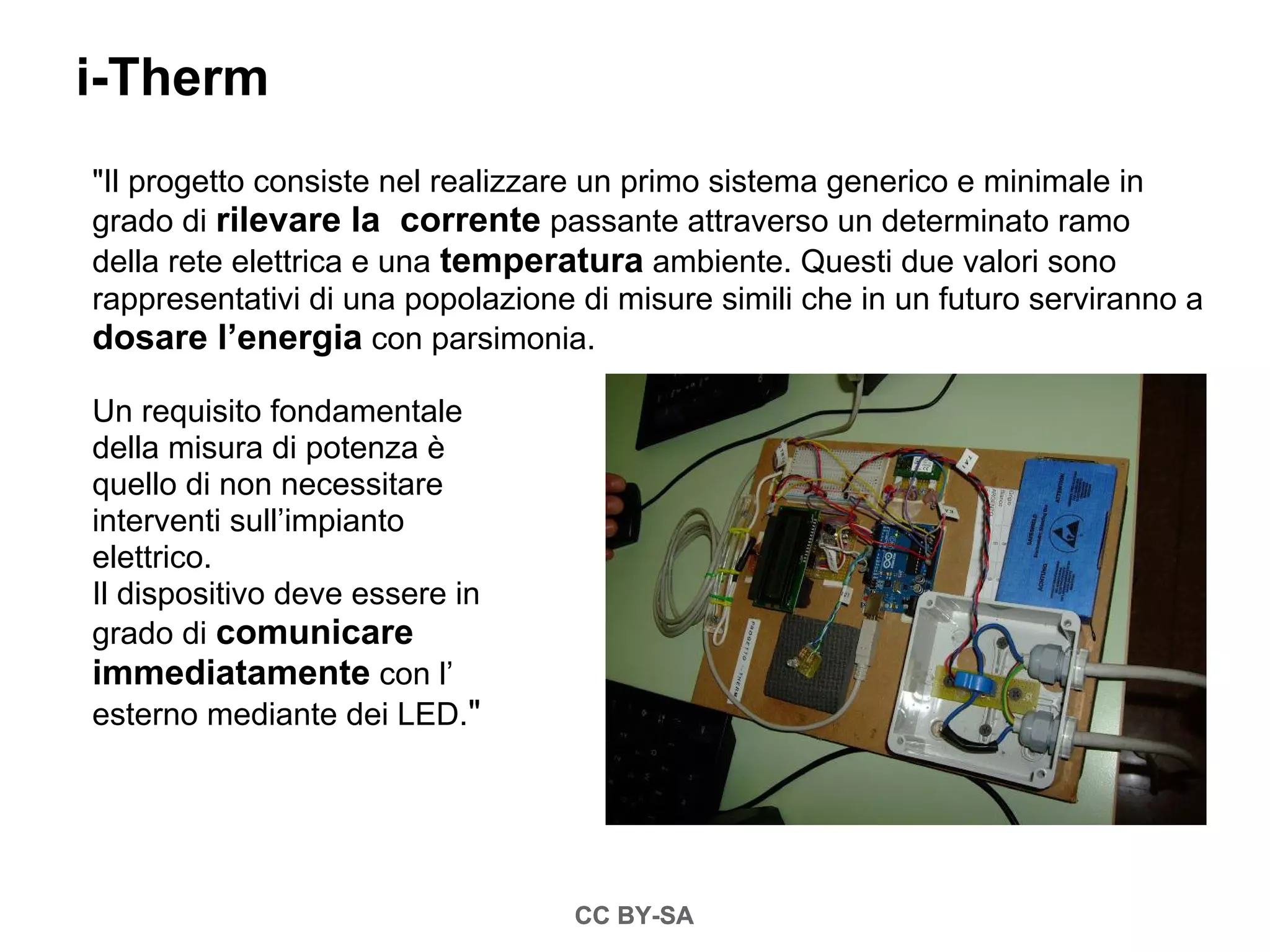 i-Therm
"Il progetto consiste nel realizzare un primo sistema generico e minimale in
grado di rilevare la corrente passante attraverso un determinato ramo
della rete elettrica e una temperatura ambiente. Questi due valori sono
rappresentativi di una popolazione di misure simili che in un futuro serviranno a
dosare l’energia con parsimonia.

Un requisito fondamentale
della misura di potenza è
quello di non necessitare
interventi sull’impianto
elettrico.
Il dispositivo deve essere in
grado di comunicare
immediatamente con l’
esterno mediante dei LED."




                                   CC BY-SA
 