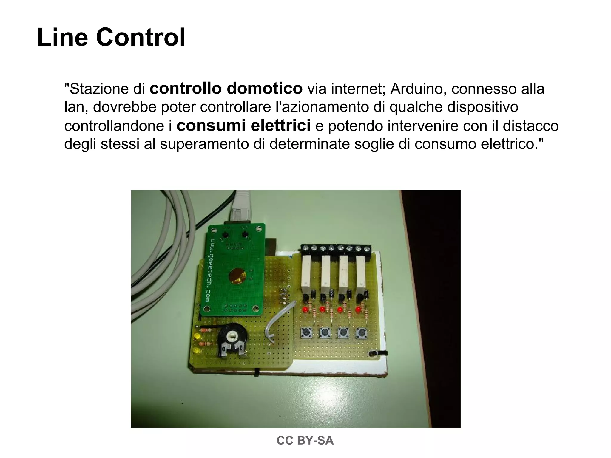 Line Control
  "Stazione di controllo domotico via internet; Arduino, connesso alla
  lan, dovrebbe poter controllare l'azionamento di qualche dispositivo
  controllandone i consumi elettrici e potendo intervenire con il distacco
  degli stessi al superamento di determinate soglie di consumo elettrico."




                                CC BY-SA
 