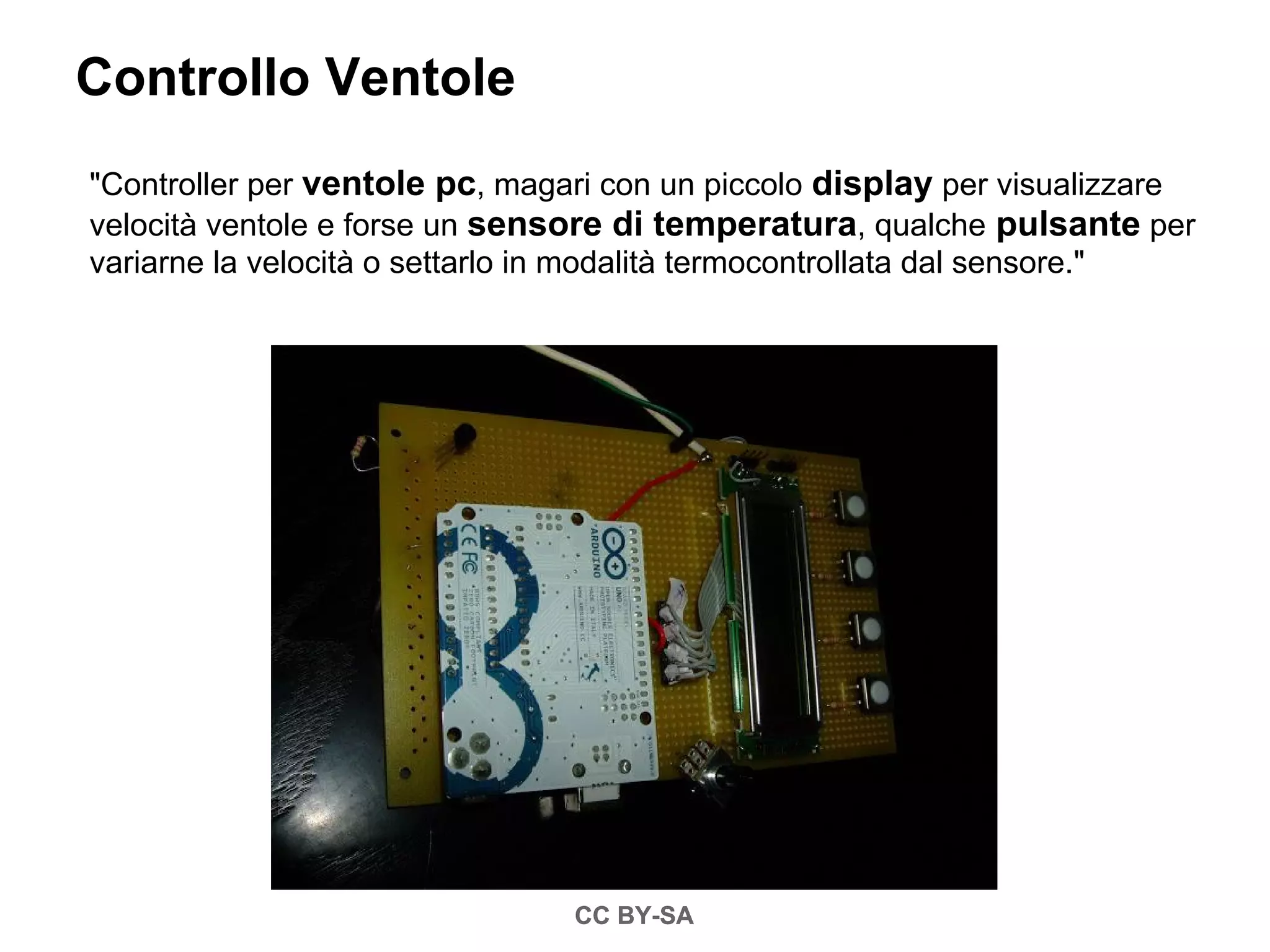 Controllo Ventole
"Controller per ventole pc, magari con un piccolo display per visualizzare
velocità ventole e forse un sensore di temperatura, qualche pulsante per
variarne la velocità o settarlo in modalità termocontrollata dal sensore."




                                CC BY-SA
 