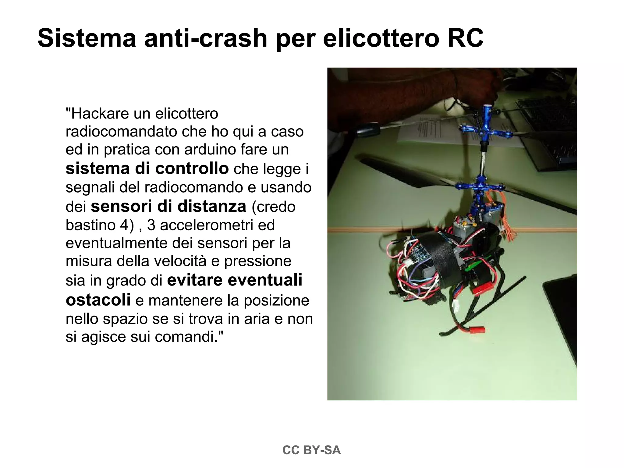 Sistema anti-crash per elicottero RC

  "Hackare un elicottero
  radiocomandato che ho qui a caso
  ed in pratica con arduino fare un
  sistema di controllo che legge i
  segnali del radiocomando e usando
  dei sensori di distanza (credo
  bastino 4) , 3 accelerometri ed
  eventualmente dei sensori per la
  misura della velocità e pressione
  sia in grado di evitare eventuali
  ostacoli e mantenere la posizione
  nello spazio se si trova in aria e non
  si agisce sui comandi."




                                   CC BY-SA
 