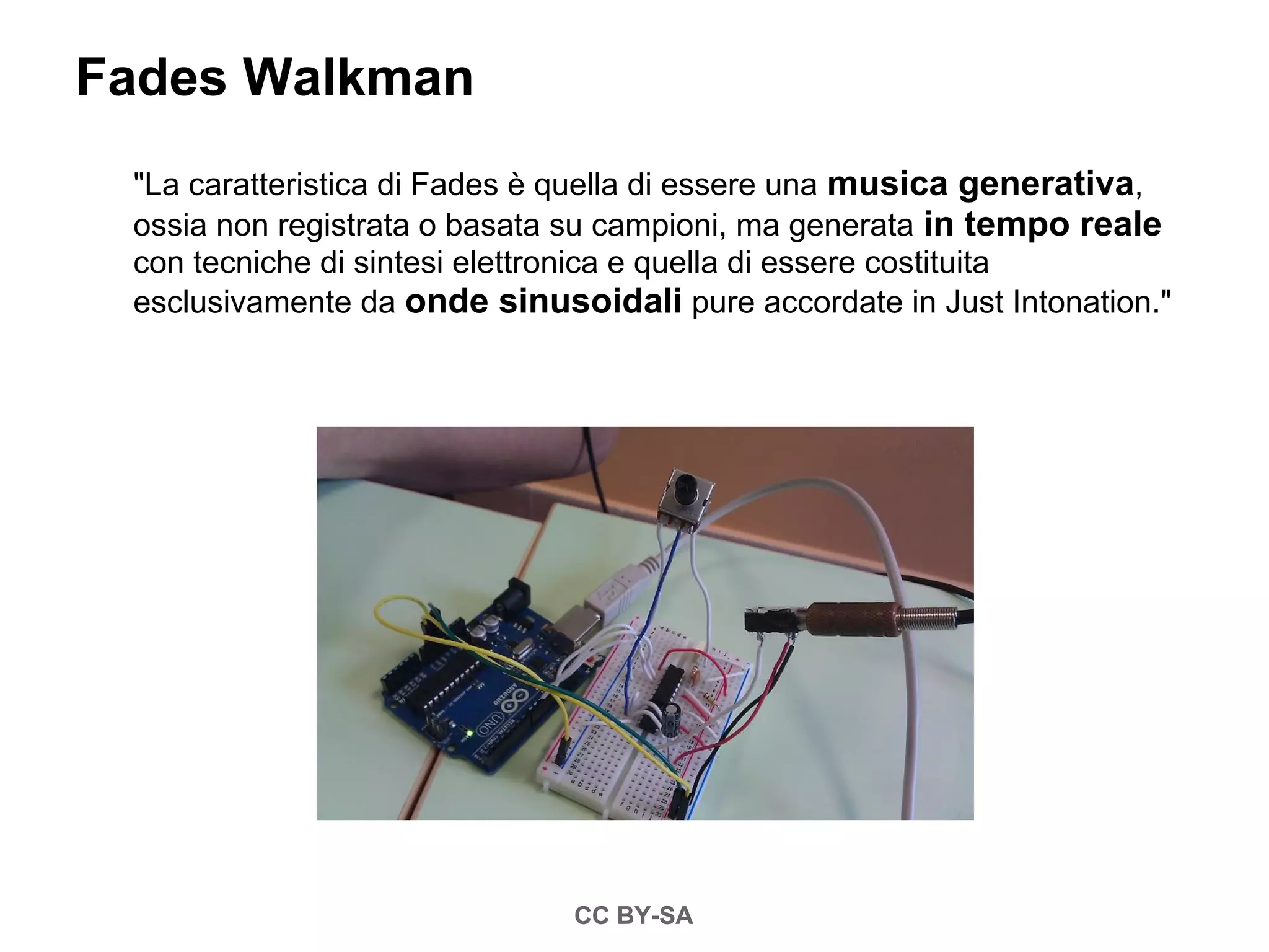 Fades Walkman
 "La caratteristica di Fades è quella di essere una musica generativa,
 ossia non registrata o basata su campioni, ma generata in tempo reale
 con tecniche di sintesi elettronica e quella di essere costituita
 esclusivamente da onde sinusoidali pure accordate in Just Intonation."




                              CC BY-SA
 