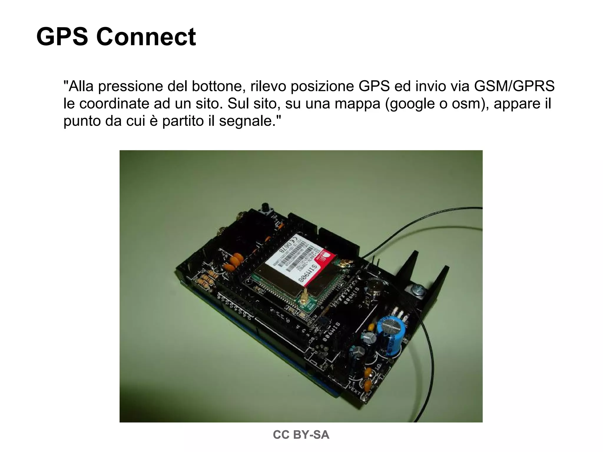 GPS Connect
 "Alla pressione del bottone, rilevo posizione GPS ed invio via GSM/GPRS
 le coordinate ad un sito. Sul sito, su una mappa (google o osm), appare il
 punto da cui è partito il segnale."




                                CC BY-SA
 
