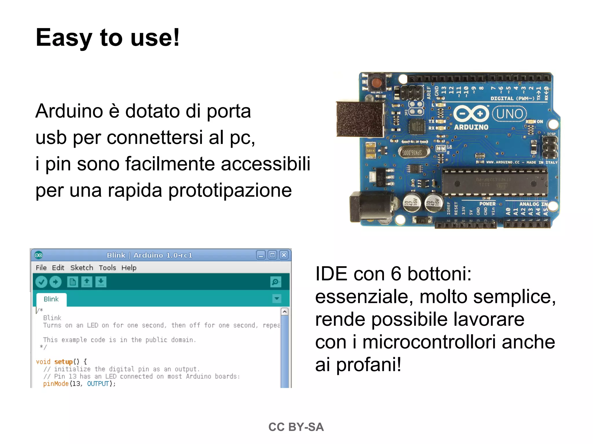 Easy to use!

Arduino è dotato di porta
usb per connettersi al pc,
i pin sono facilmente accessibili
per una rapida prototipazione



                                    IDE con 6 bottoni:
                                    essenziale, molto semplice,
                                    rende possibile lavorare
                                    con i microcontrollori anche
                                    ai profani!


                           CC BY-SA
 