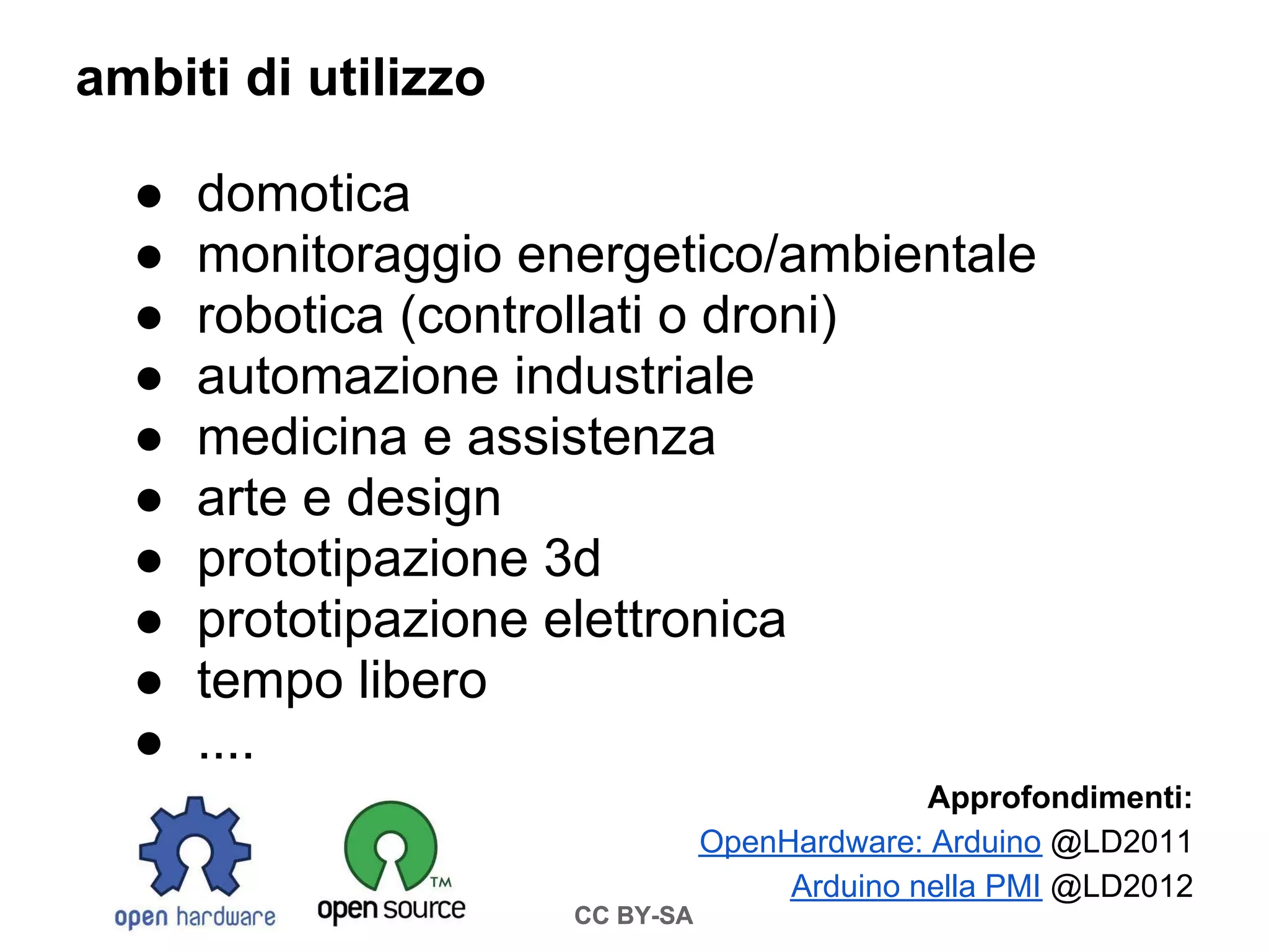 ambiti di utilizzo

  ●   domotica
  ●   monitoraggio energetico/ambientale
  ●   robotica (controllati o droni)
  ●   automazione industriale
  ●   medicina e assistenza
  ●   arte e design
  ●   prototipazione 3d
  ●   prototipazione elettronica
  ●   tempo libero
  ●   ....
                                              Approfondimenti:
                                OpenHardware: Arduino @LD2011
                                     Arduino nella PMI @LD2012
                     CC BY-SA
 
