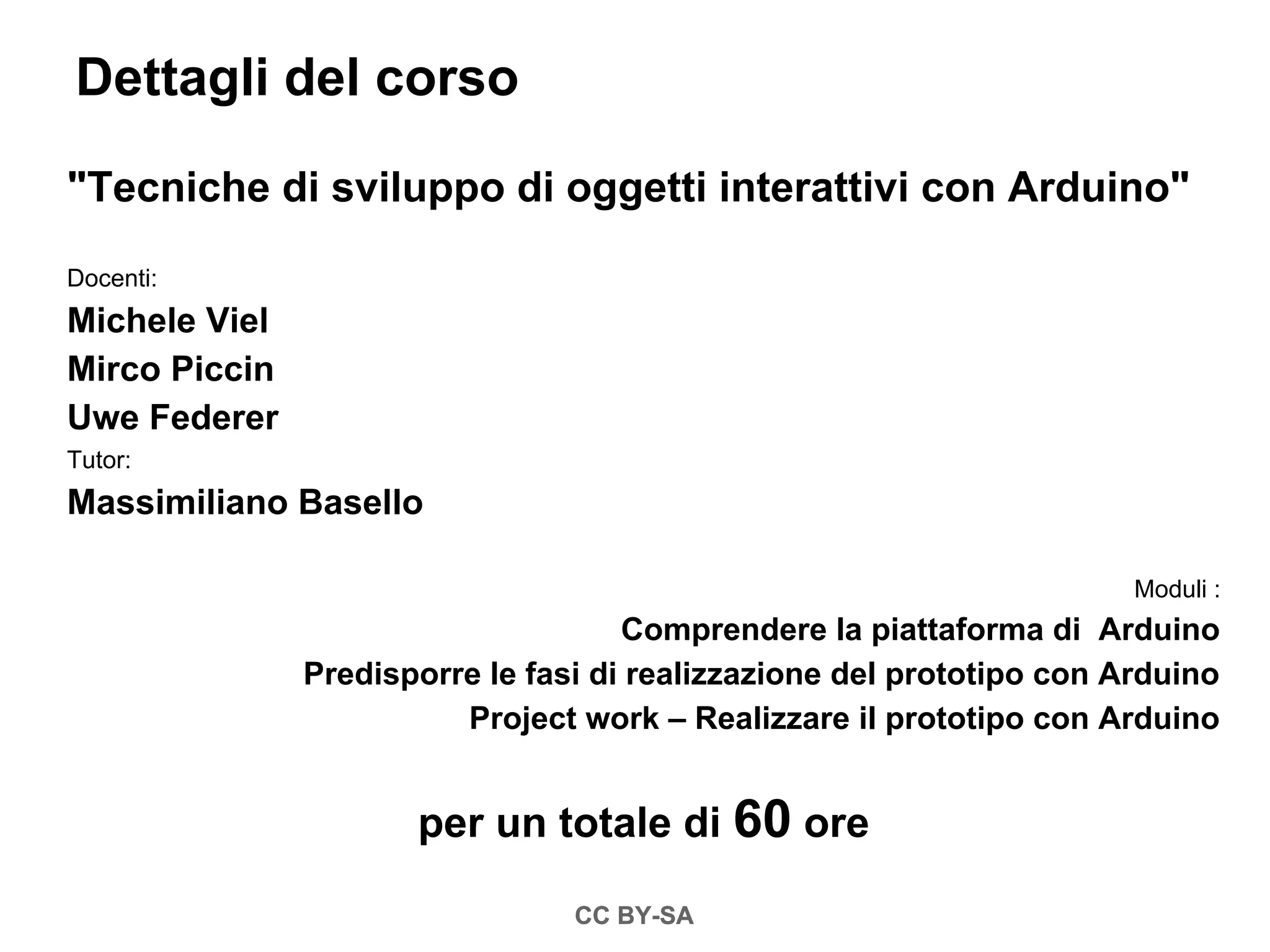 Dettagli del corso

"Tecniche di sviluppo di oggetti interattivi con Arduino"

Docenti:
Michele Viel
Mirco Piccin
Uwe Federer
Tutor:
Massimiliano Basello

                                                                       Moduli :
                                     Comprendere la piattaforma di Arduino
               Predisporre le fasi di realizzazione del prototipo con Arduino
                         Project work – Realizzare il prototipo con Arduino


                      per un totale di 60 ore

                                 CC BY-SA
 