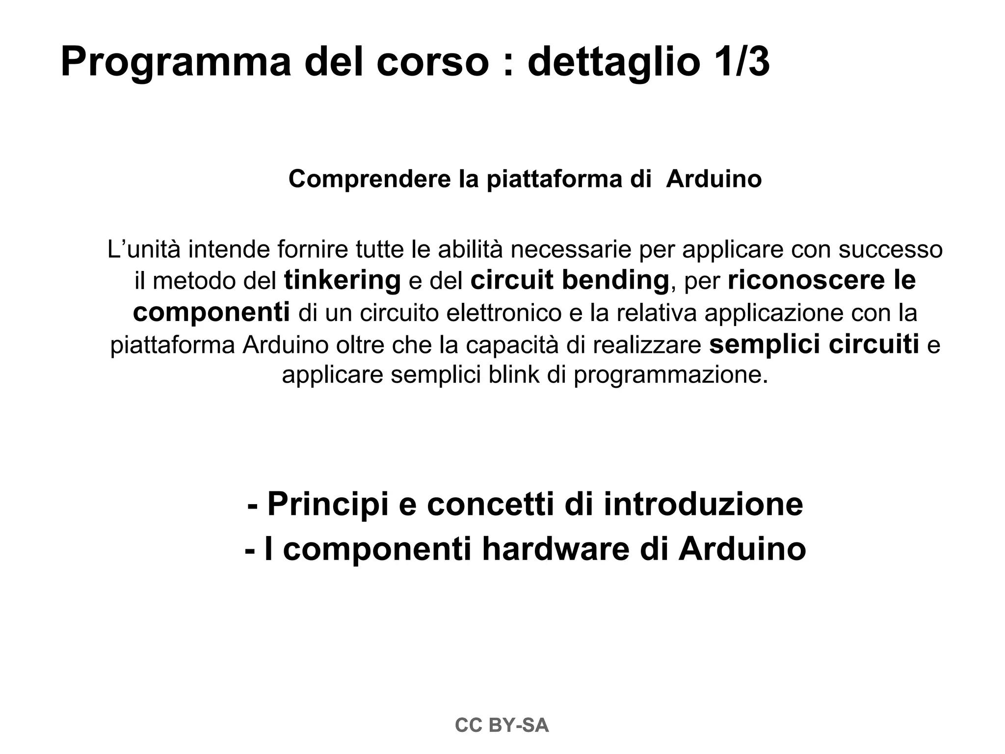 Programma del corso : dettaglio 1/3

                  Comprendere la piattaforma di Arduino

  L’unità intende fornire tutte le abilità necessarie per applicare con successo
     il metodo del tinkering e del circuit bending, per riconoscere le
    componenti di un circuito elettronico e la relativa applicazione con la
  piattaforma Arduino oltre che la capacità di realizzare semplici circuiti e
                   applicare semplici blink di programmazione.




              - Principi e concetti di introduzione
              - I componenti hardware di Arduino




                                  CC BY-SA
 