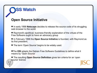 Open Source Initiative
 In early 1998 Netscape decides to release the source code of its struggling
web browser to the world
 Raymond's apolitical, business-friendly explanation of the virtues of the
Free Software ought to have an advocacy group
 In February 1998 the Open Source Initiative is founded, with Raymond as
its first president.
 The term 'Open Source' begins to be widely used.

The OSI adapts the Debian Free Software Guidelines to define what it
means by ‘Open Source’
 The resulting Open Source Definition gives ten criteria for an ‘open
source’ licence
 