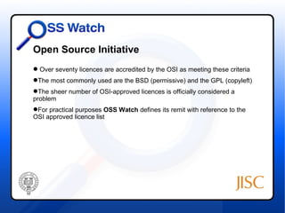 Open Source Initiative
 Over seventy licences are accredited by the OSI as meeting these criteria
The most commonly used are the BSD (permissive) and the GPL (copyleft)
 T
The sheer number of OSI-approved licences is officially considered a
problem
For practical purposes OSS Watch defines its remit with reference to the
OSI approved licence list
 