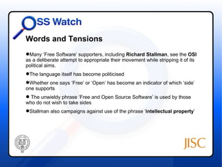 Words and Tensions
Many ‘Free Software’ supporters, including Richard Stallman, see the OSI
as a deliberate attempt to appropriate their movement while stripping it of its
political aims.
The language itself has become politicised
Whether one says ‘Free’ or ‘Open’ has become an indicator of which ‘side’
one supports
 The unwieldy phrase ‘Free and Open Source Software’ is used by those
who do not wish to take sides
Stallman also campaigns against use of the phrase ‘intellectual property’
 
