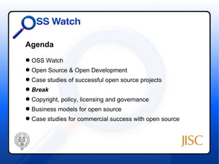 Agenda
 OSS Watch
 Open Source & Open Development
 Case studies of successful open source projects
 Break
 Copyright, policy, licensing and governance
 Business models for open source
 Case studies for commercial success with open source
 