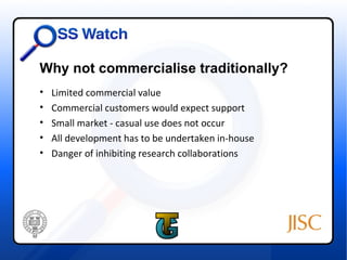 Why not commercialise traditionally?
•   Limited commercial value
•   Commercial customers would expect support
•   Small market - casual use does not occur
•   All development has to be undertaken in-house
•   Danger of inhibiting research collaborations
 