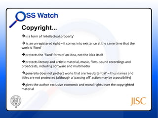 Copyright...
is a form of 'intellectual property'
 is an unregistered right – it comes into existence at the same time that the
work is 'fixed'
protects the 'fixed' form of an idea, not the idea itself
protects literary and artistic material, music, films, sound recordings and
broadcasts, including software and multimedia
generally does not protect works that are 'insubstantial' – thus names and
t
titles are not protected (although a 'passing off' action may be a possibility)
gives the author exclusive economic and moral rights over the copyrighted
material
 