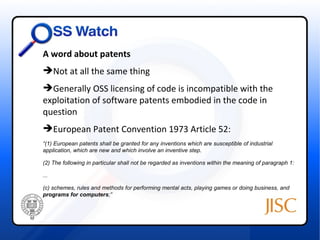 A word about patents
Not at all the same thing
Generally OSS licensing of code is incompatible with the
exploitation of software patents embodied in the code in
question
European Patent Convention 1973 Article 52:
“(1) European patents shall be granted for any inventions which are susceptible of industrial
application, which are new and which involve an inventive step.

(2) The following in particular shall not be regarded as inventions within the meaning of paragraph 1:

...

(c) schemes, rules and methods for performing mental acts, playing games or doing business, and
programs for computers;”
 