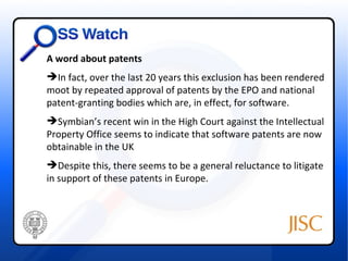 A word about patents
In fact, over the last 20 years this exclusion has been rendered
moot by repeated approval of patents by the EPO and national
patent-granting bodies which are, in effect, for software.
Symbian’s recent win in the High Court against the Intellectual
Property Office seems to indicate that software patents are now
obtainable in the UK
Despite this, there seems to be a general reluctance to litigate
in support of these patents in Europe.
 
