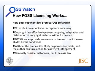 How FOSS Licensing Works...
How does copyright law protect FOSS software?
No explicit communicated acceptance necessary
Copyright law effectively prevents copying, adaptation and
distribution of copyright material without a licence
FOSS licences provide an avenue to licensed use if the user
abides by the conditions
Without the licence, it is likely no permission exists, and
the author can take action for copyright infringement
Generally considered to work, but little case law
 