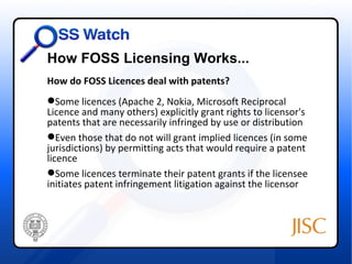 How FOSS Licensing Works...
How do FOSS Licences deal with patents?
Some licences (Apache 2, Nokia, Microsoft Reciprocal
Licence and many others) explicitly grant rights to licensor's
patents that are necessarily infringed by use or distribution
Even those that do not will grant implied licences (in some
jurisdictions) by permitting acts that would require a patent
licence
Some licences terminate their patent grants if the licensee
initiates patent infringement litigation against the licensor
 