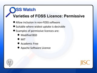 Varieties of FOSS Licence: Permissive
 Allow inclusion in non-FOSS software
 Suitable where widest uptake is desirable
 Examples of permissive licences are:
    Modified BSD
    MIT
    Academic Free
    Apache Software Licence
 