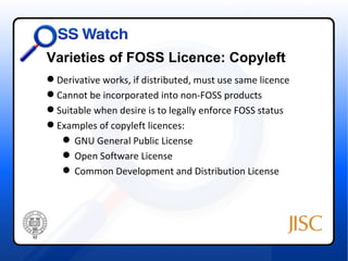 Varieties of FOSS Licence: Copyleft
 Derivative works, if distributed, must use same licence
 Cannot be incorporated into non-FOSS products
 Suitable when desire is to legally enforce FOSS status
 Examples of copyleft licences:
    GNU General Public License
    Open Software License
    Common Development and Distribution License
 