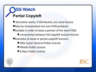 Partial Copyleft
 Derivative works, if distributed, use same licence
May be incorporated into non-FOSS products
Suitable in order to keep a portion of the work FOSS
    compromise between full copyleft and permissive
Examples of weak or partial copyleft licences:
    GNU Lesser General Public License
    Mozilla Public License
    Eclipse Public License
 