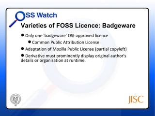 Varieties of FOSS Licence: Badgeware
 Only one 'badgeware' OSI-approved licence
    Common Public Attribution License
 Adaptation of Mozilla Public License (partial copyleft)
 Derivative must prominently display original author's
details or organisation at runtime.
 