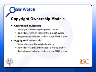 Copyright Ownership Models
• Centralised ownership
   • Copyright is owned by the project owner
   • Contributors assign copyright to project owner
   • Project owner releases under chosen FOSS licence
• Aggregated ownership
   • Copyright owned by original authors
   • Contributors license their code to project owner
   • Project owner releases under chosen FOSS licence
 
