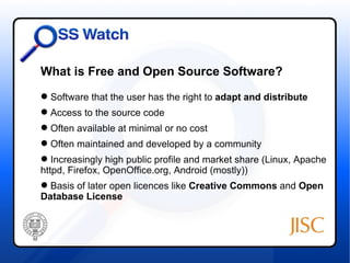 What is Free and Open Source Software?
 Software that the user has the right to adapt and distribute
 Access to the source code
 Often available at minimal or no cost
 Often maintained and developed by a community
 Increasingly high public profile and market share (Linux, Apache
httpd, Firefox, OpenOffice.org, Android (mostly))
 Basis of later open licences like Creative Commons and Open
Database License
 