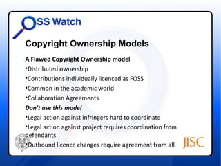 Copyright Ownership Models
A Flawed Copyright Ownership model
•Distributed ownership
•Contributions individually licenced as FOSS
•Common in the academic world
•Collaboration Agreements
Don't use this model
•Legal action against infringers hard to coordinate
•Legal action against project requires coordination from
defendants
•Outbound licence changes require agreement from all
 