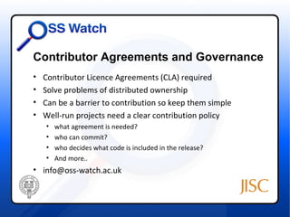 Contributor Agreements and Governance
•   Contributor Licence Agreements (CLA) required
•   Solve problems of distributed ownership
•   Can be a barrier to contribution so keep them simple
•   Well-run projects need a clear contribution policy
    •   what agreement is needed?
    •   who can commit?
    •   who decides what code is included in the release?
    •   And more..
• info@oss-watch.ac.uk
 