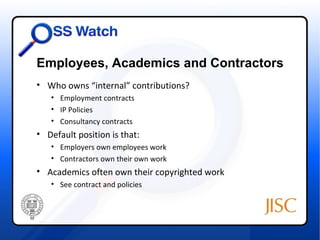 Employees, Academics and Contractors
• Who owns “internal” contributions?
   • Employment contracts
   • IP Policies
   • Consultancy contracts
• Default position is that:
   • Employers own employees work
   • Contractors own their own work
• Academics often own their copyrighted work
   • See contract and policies
 