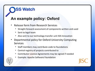 An example policy: Oxford
• Release form from Research Services
   • Straight-forward assessment of components written and used
   • Sent to legal team
   • Also sent to our technology transfer unit ISIS Innovation
• Departmental policy for Oxford University Computing
  Services
   •   Staff members may contribute code to foundations
   •   Central registry of projects contributed to
   •   Contributor Licence Agreements may be signed if needed
   •   Example: Apache Software Foundation
 